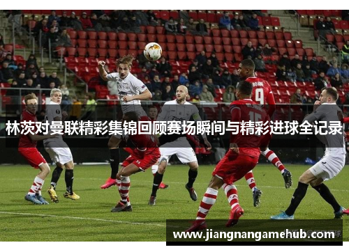 林茨对曼联精彩集锦回顾赛场瞬间与精彩进球全记录